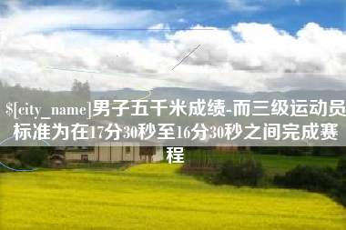 固始男子五千米成绩-而三级运动员标准为在17分30秒至16分30秒之间完成赛程