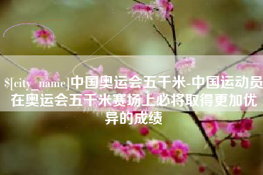 固始中国奥运会五千米-中国运动员在奥运会五千米赛场上必将取得更加优异的成绩