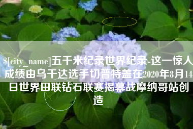 固始五千米纪录世界纪录-这一惊人成绩由乌干达选手切普特盖在2020年8月14日世界田联钻石联赛揭幕战摩纳哥站创造