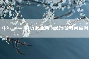 固始消防设施操作员报名时间官网