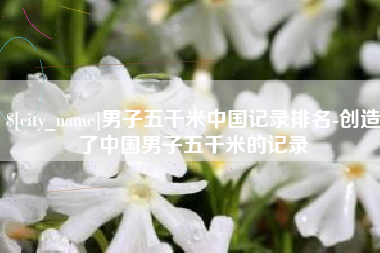 固始男子五千米中国记录排名-创造了中国男子五千米的记录