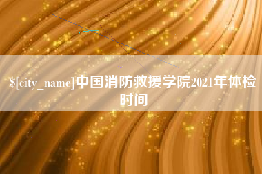 固始中国消防救援学院2021年体检时间