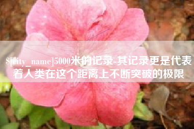 固始5000米的记录-其记录更是代表着人类在这个距离上不断突破的极限