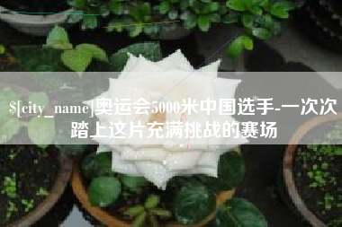固始奥运会5000米中国选手-一次次踏上这片充满挑战的赛场