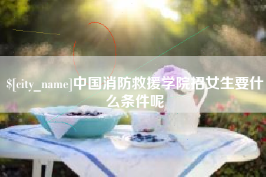 固始中国消防救援学院招女生要什么条件呢