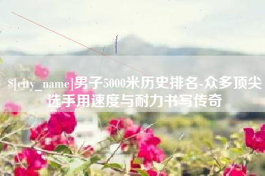 固始男子5000米历史排名-众多顶尖选手用速度与耐力书写传奇
