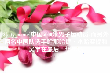 固始中国5000米男子运动员-而另外两名中国队选手哈那哈提·木哈买提和吴宇在最后一组出场