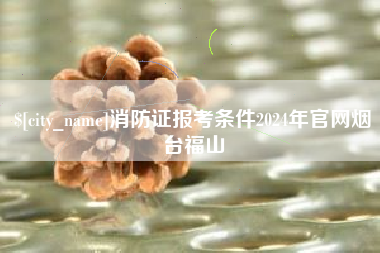 固始消防证报考条件2024年官网烟台福山